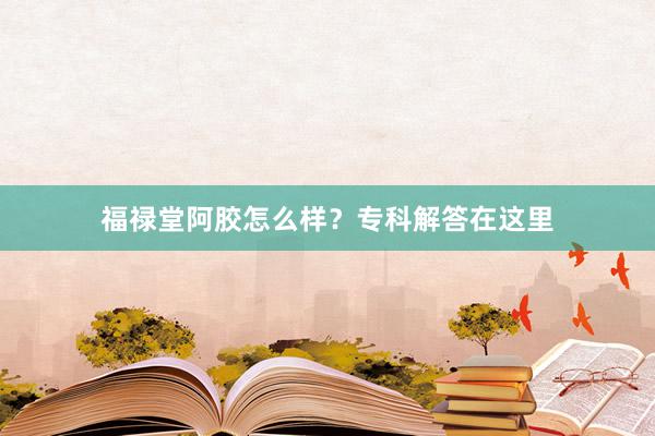 福禄堂阿胶怎么样？专科解答在这里